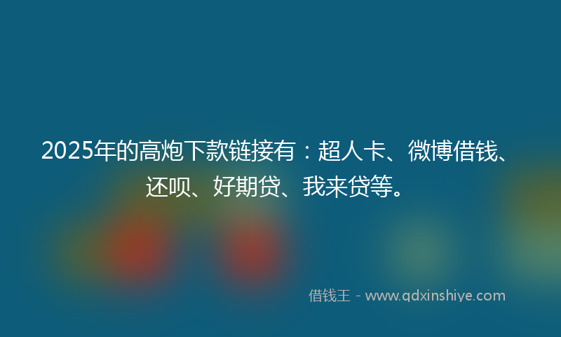 2025年的高炮下款链接有：超人卡、微博借钱、还呗、好期贷、我来贷等。