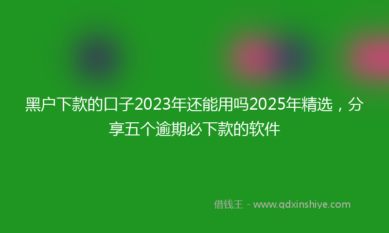 黑户下款的口子2023年还能用吗2025年精选，分享五个逾期必下款的软件