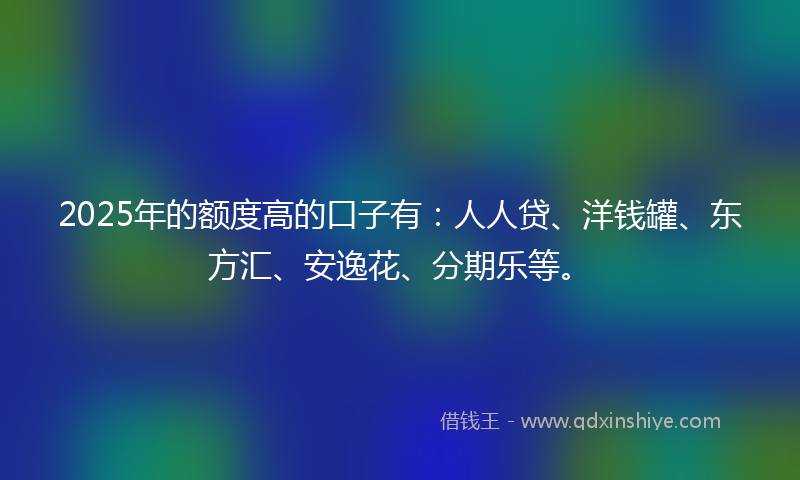 2025年的额度高的口子有：人人贷、洋钱罐、东方汇、安逸花、分期乐等。