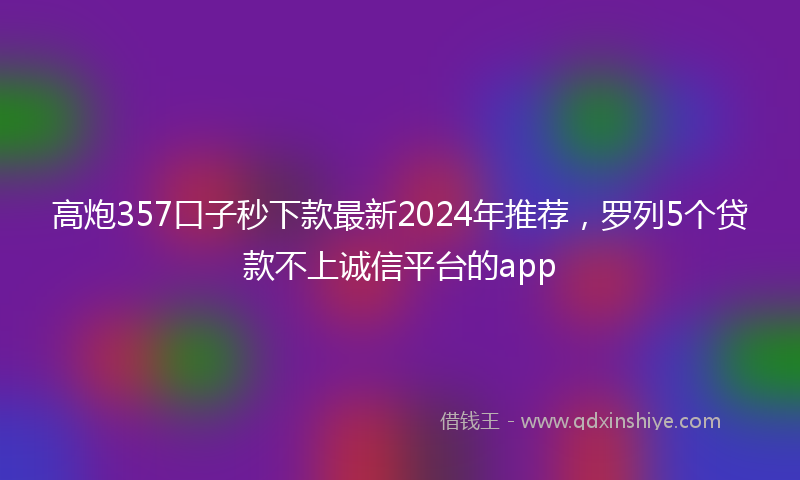 高炮357口子秒下款最新2024年推荐，罗列5个贷款不上诚信平台的app