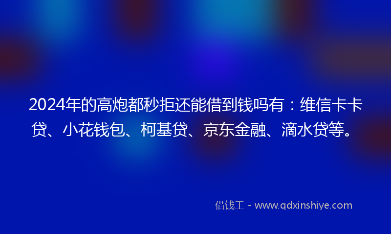 2024年的高炮都秒拒还能借到钱吗有：维信卡卡贷、小花钱包、柯基贷、京东金融、滴水贷等。