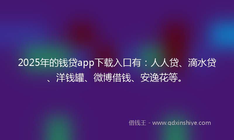 2025年的钱贷app下载入口有：人人贷、滴水贷、洋钱罐、微博借钱、安逸花等。