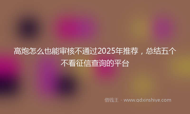 高炮怎么也能审核不通过2025年推荐，总结五个不看征信查询的平台