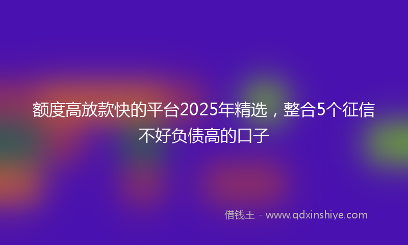 额度高放款快的平台2025年精选，整合5个征信不好负债高的口子