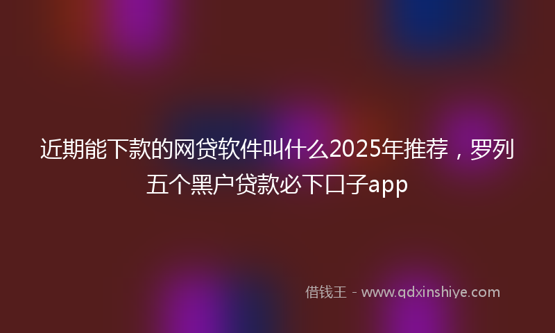 近期能下款的网贷软件叫什么2025年推荐，罗列五个黑户贷款必下口子app