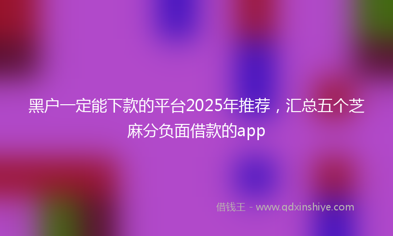 黑户一定能下款的平台2025年推荐，汇总五个芝麻分负面借款的app
