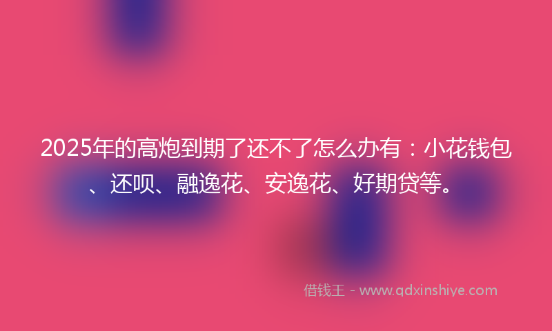 2025年的高炮到期了还不了怎么办有：小花钱包、还呗、融逸花、安逸花、好期贷等。