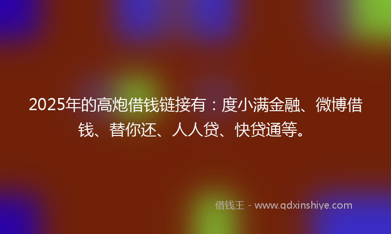 2025年的高炮借钱链接有：度小满金融、微博借钱、替你还、人人贷、快贷通等。