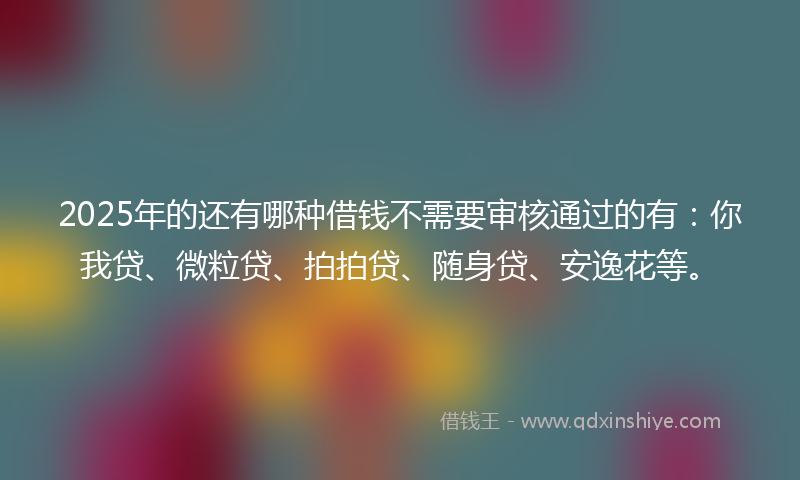 2025年的还有哪种借钱不需要审核通过的有：你我贷、微粒贷、拍拍贷、随身贷、安逸花等。