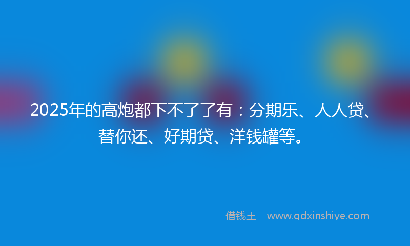 2025年的高炮都下不了了有：分期乐、人人贷、替你还、好期贷、洋钱罐等。