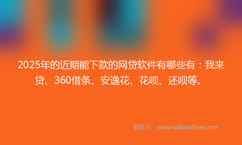 2025年的近期能下款的网贷软件有哪些有：我来贷、360借条、安逸花、花呗、还呗等。