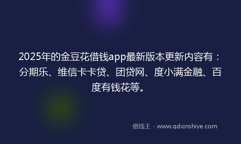 2025年的金豆花借钱app最新版本更新内容有：分期乐、维信卡卡贷、团贷网、度小满金融、百度有钱花等。