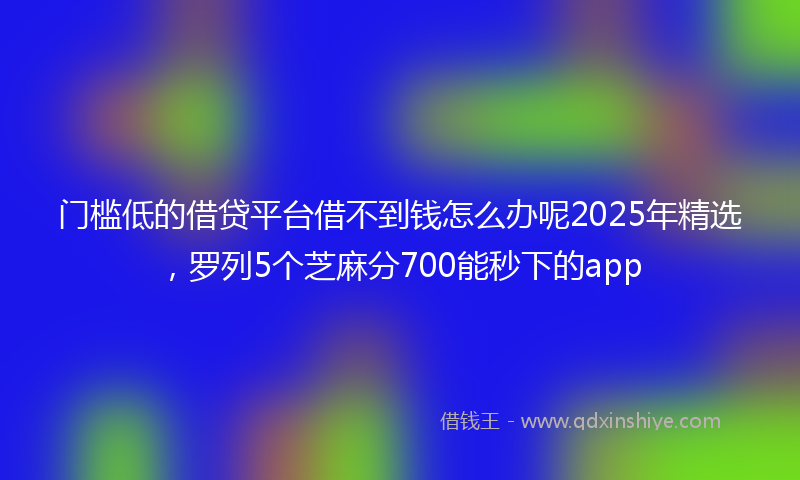 门槛低的借贷平台借不到钱怎么办呢2025年精选，罗列5个芝麻分700能秒下的app