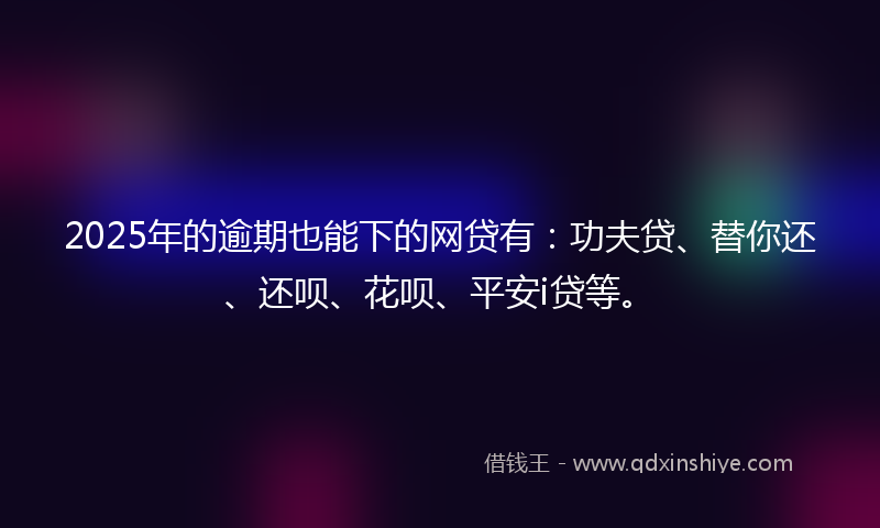 2025年的逾期也能下的网贷有：功夫贷、替你还、还呗、花呗、平安i贷等。