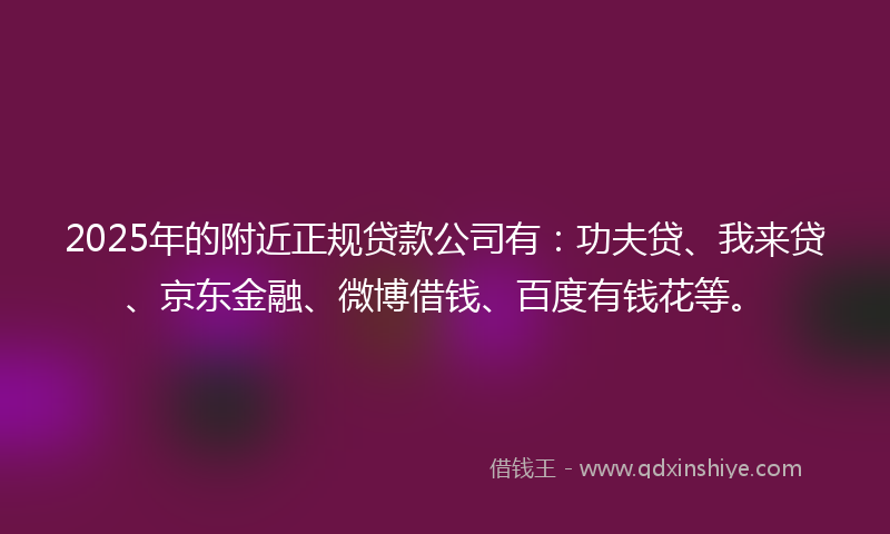 2025年的附近正规贷款公司有：功夫贷、我来贷、京东金融、微博借钱、百度有钱花等。