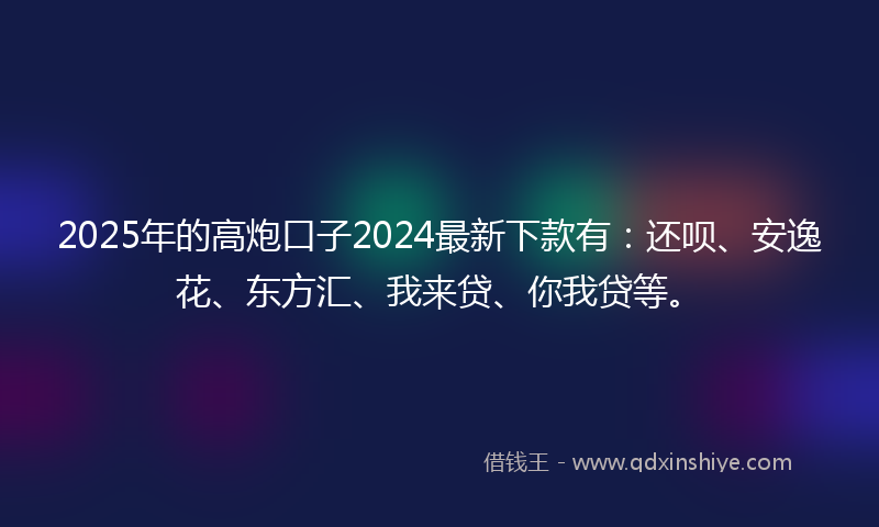 2025年的高炮口子2024最新下款有：还呗、安逸花、东方汇、我来贷、你我贷等。
