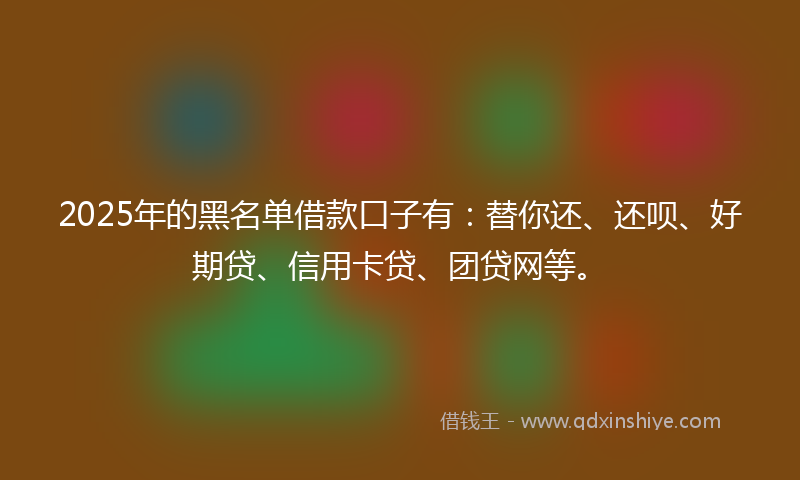 2025年的黑名单借款口子有：替你还、还呗、好期贷、信用卡贷、团贷网等。