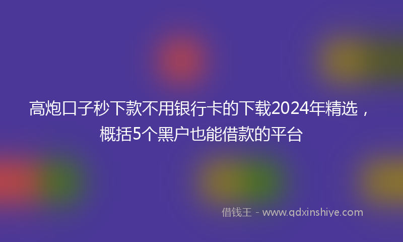 高炮口子秒下款不用银行卡的下载2024年精选，概括5个黑户也能借款的平台