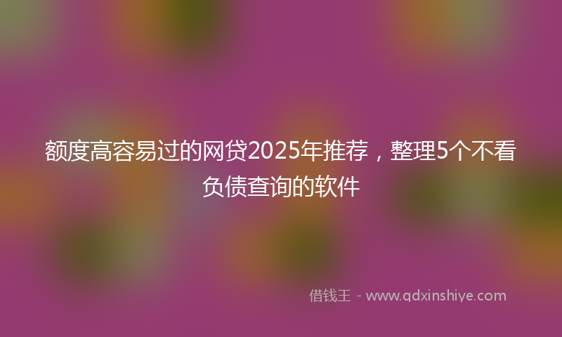 额度高容易过的网贷2025年推荐，整理5个不看负债查询的软件
