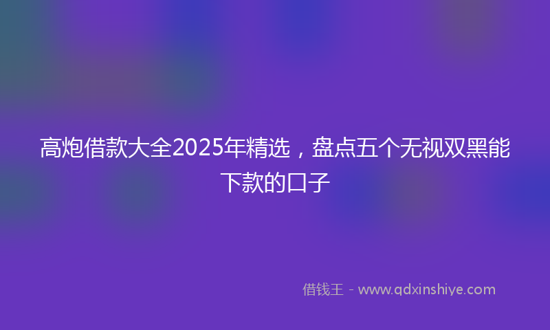 高炮借款大全2025年精选，盘点五个无视双黑能下款的口子