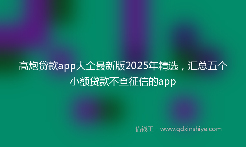 高炮贷款app大全最新版2025年精选，汇总五个小额贷款不查征信的app