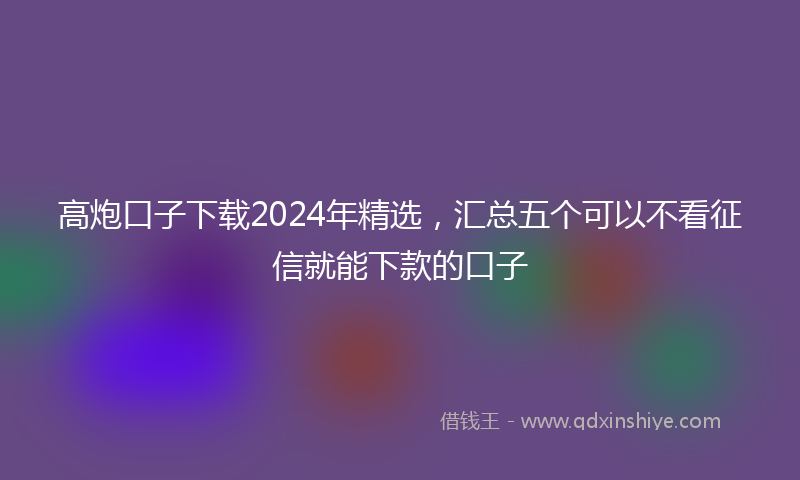 高炮口子下载2024年精选，汇总五个可以不看征信就能下款的口子
