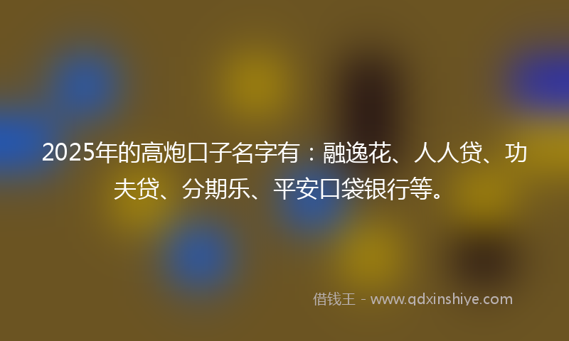 2025年的高炮口子名字有：融逸花、人人贷、功夫贷、分期乐、平安口袋银行等。