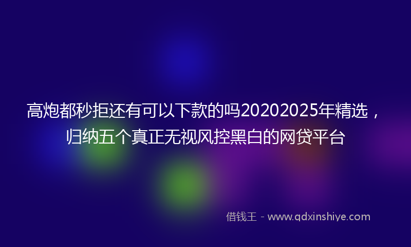 高炮都秒拒还有可以下款的吗20202025年精选，归纳五个真正无视风控黑白的网贷平台