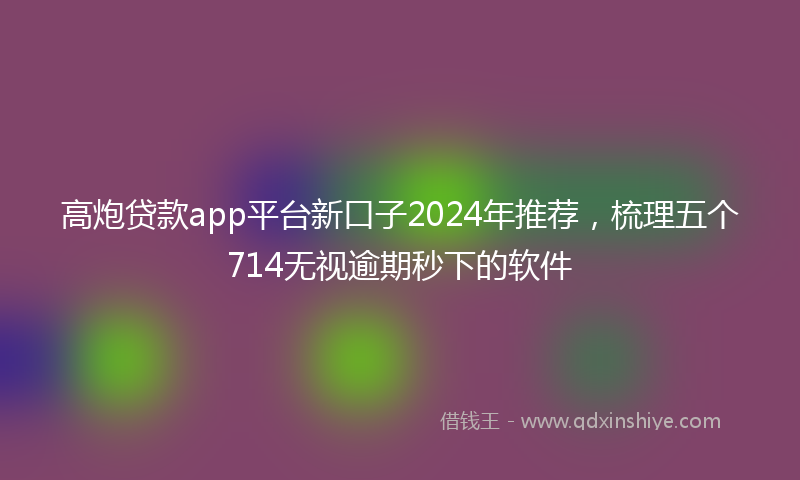 高炮贷款app平台新口子2024年推荐，梳理五个714无视逾期秒下的软件