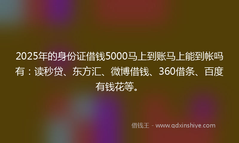 2025年的身份证借钱5000马上到账马上能到帐吗有：读秒贷、东方汇、微博借钱、360借条、百度有钱花等。