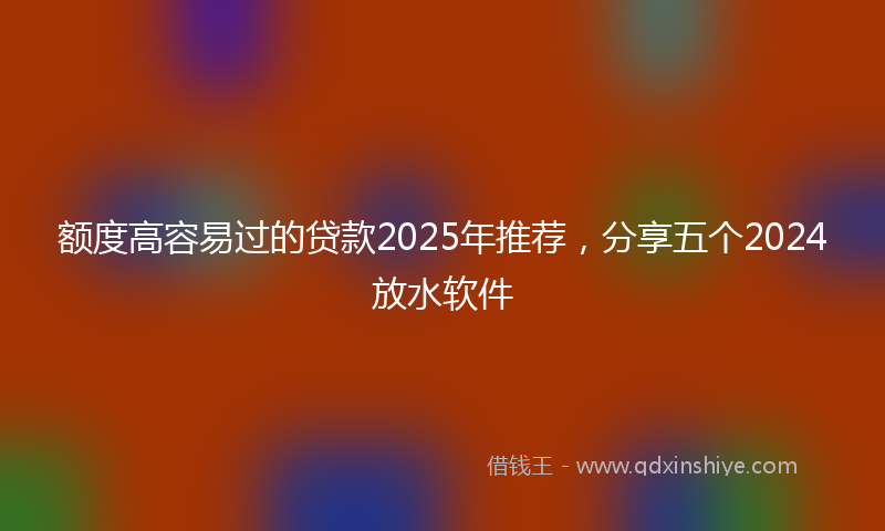 额度高容易过的贷款2025年推荐，分享五个2024放水软件