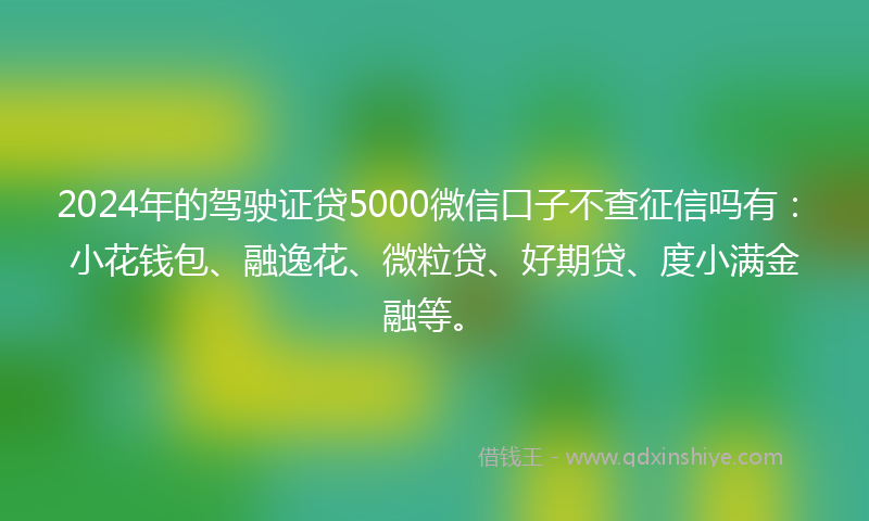 2024年的驾驶证贷5000微信口子不查征信吗有：小花钱包、融逸花、微粒贷、好期贷、度小满金融等。