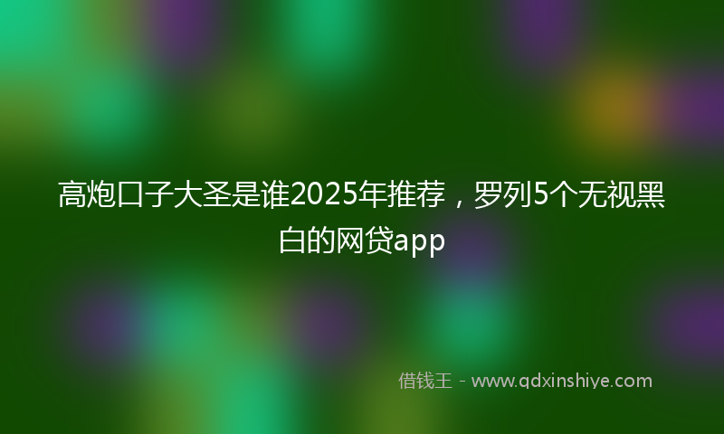 高炮口子大圣是谁2025年推荐，罗列5个无视黑白的网贷app