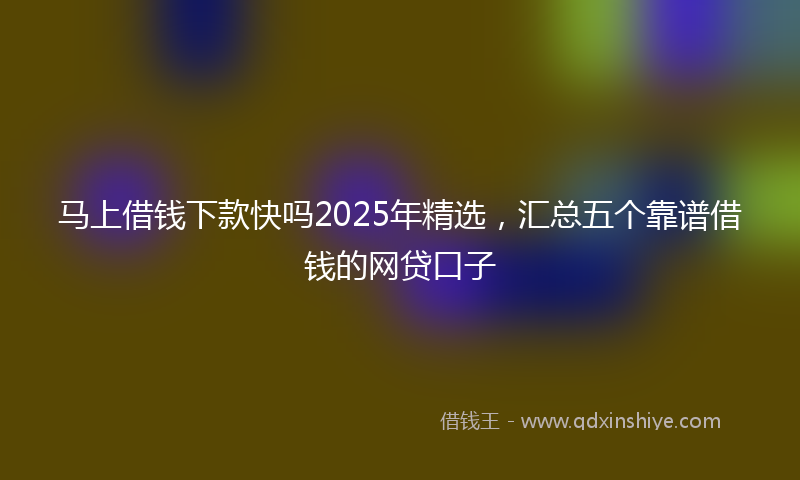 马上借钱下款快吗2025年精选，汇总五个靠谱借钱的网贷口子