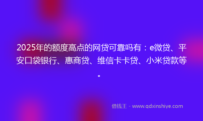 2025年的额度高点的网贷可靠吗有：e微贷、平安口袋银行、惠商贷、维信卡卡贷、小米贷款等。