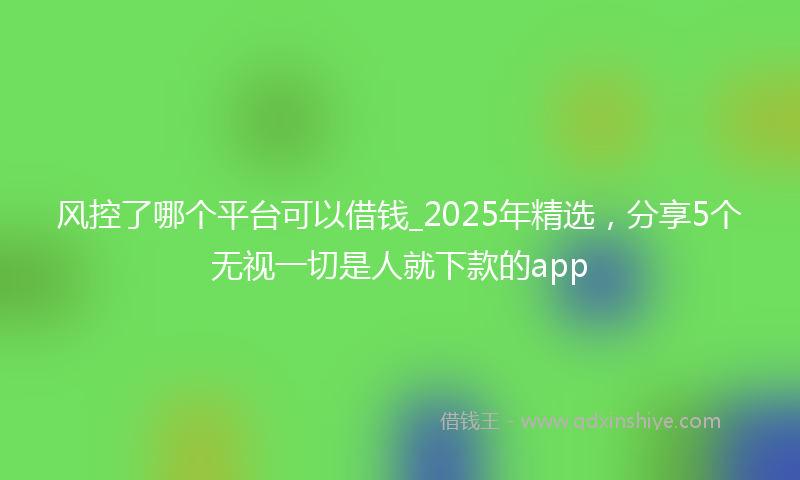 风控了哪个平台可以借钱_2025年精选，分享5个无视一切是人就下款的app