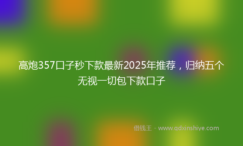 高炮357口子秒下款最新2025年推荐，归纳五个无视一切包下款口子