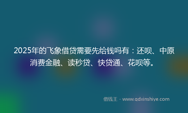 2025年的飞象借贷需要先给钱吗有：还呗、中原消费金融、读秒贷、快贷通、花呗等。