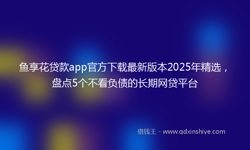 鱼享花贷款app官方下载最新版本2025年精选，盘点5个不看负债的长期网贷平台
