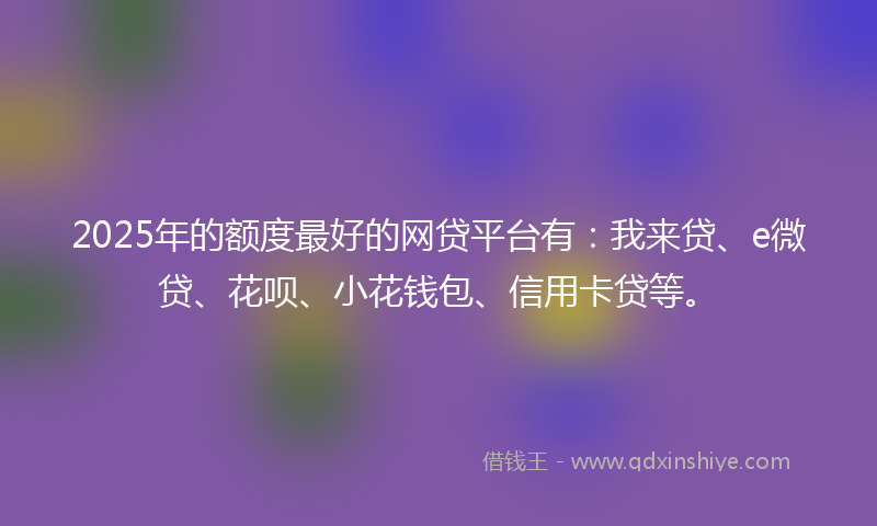 2025年的额度最好的网贷平台有：我来贷、e微贷、花呗、小花钱包、信用卡贷等。