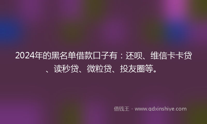 2024年的黑名单借款口子有：还呗、维信卡卡贷、读秒贷、微粒贷、投友圈等。