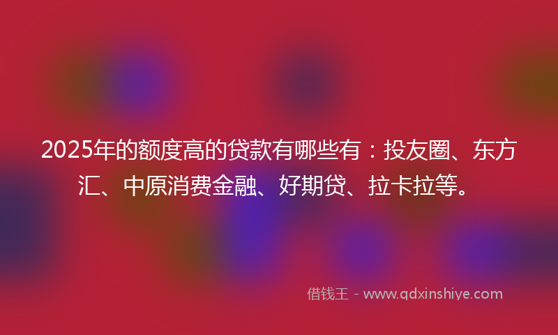 2025年的额度高的贷款有哪些有：投友圈、东方汇、中原消费金融、好期贷、拉卡拉等。