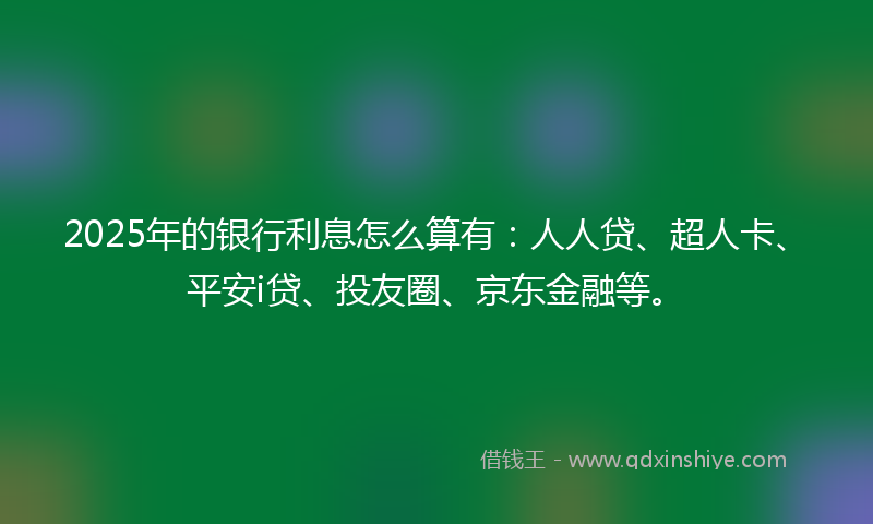 2025年的银行利息怎么算有：人人贷、超人卡、平安i贷、投友圈、京东金融等。