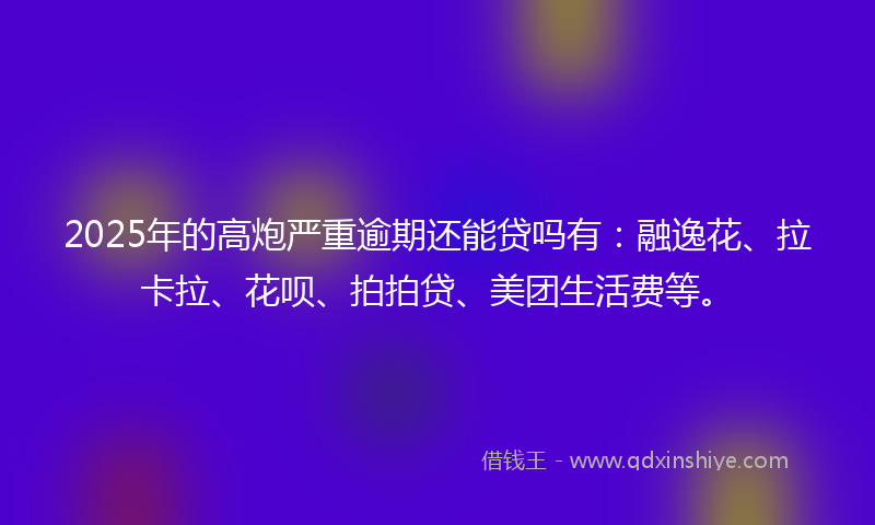 2025年的高炮严重逾期还能贷吗有：融逸花、拉卡拉、花呗、拍拍贷、美团生活费等。