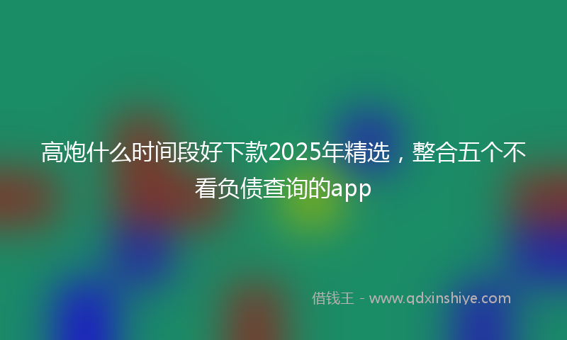 高炮什么时间段好下款2025年精选，整合五个不看负债查询的app