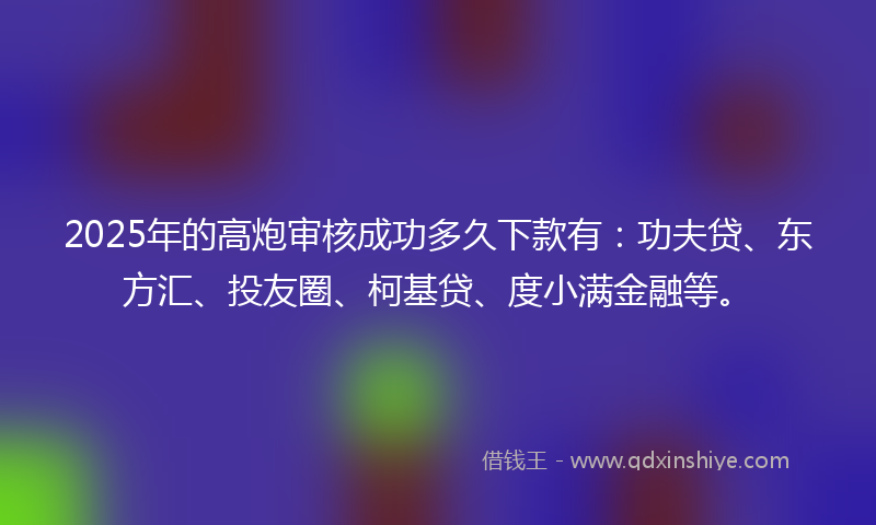 2025年的高炮审核成功多久下款有：功夫贷、东方汇、投友圈、柯基贷、度小满金融等。