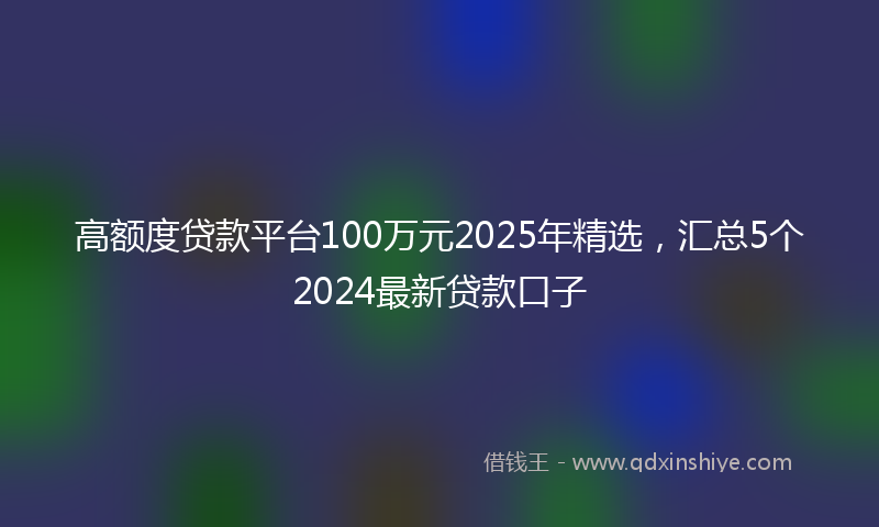 高额度贷款平台100万元2025年精选，汇总5个2024最新贷款口子