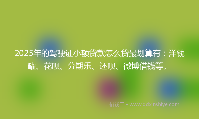 2025年的驾驶证小额贷款怎么贷最划算有：洋钱罐、花呗、分期乐、还呗、微博借钱等。