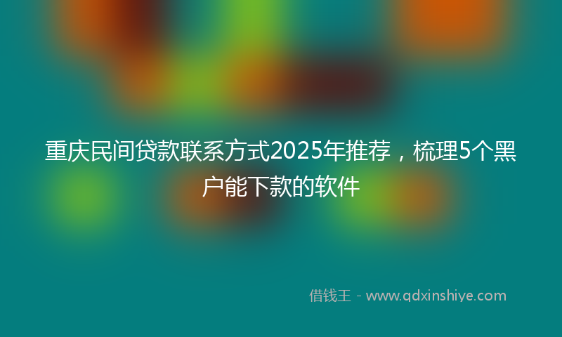 重庆民间贷款联系方式2025年推荐，梳理5个黑户能下款的软件