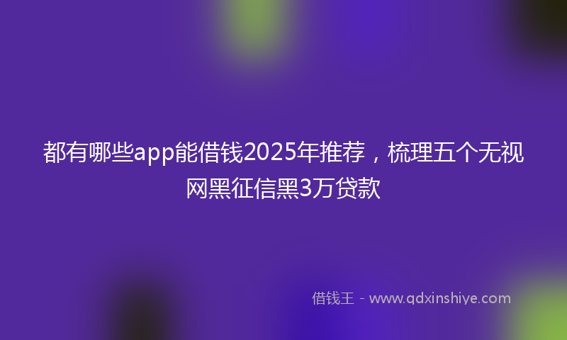 都有哪些app能借钱2025年推荐，梳理五个无视网黑征信黑3万贷款